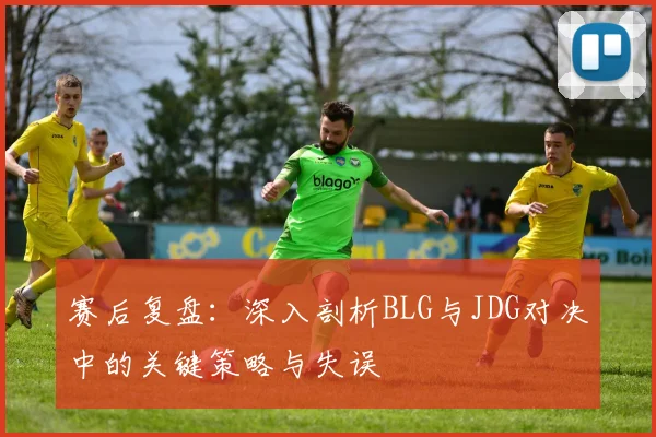 赛后复盘：深入剖析BLG与JDG对决中的关键策略与失误