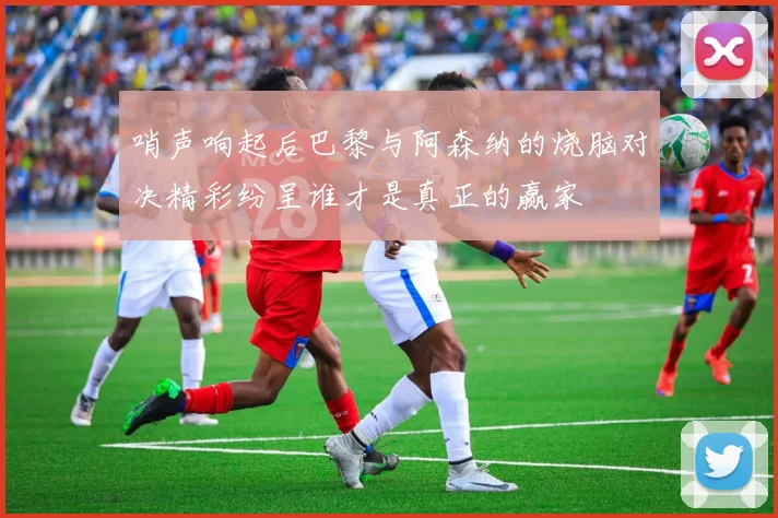 哨声响起后巴黎与阿森纳的烧脑对决精彩纷呈谁才是真正的赢家