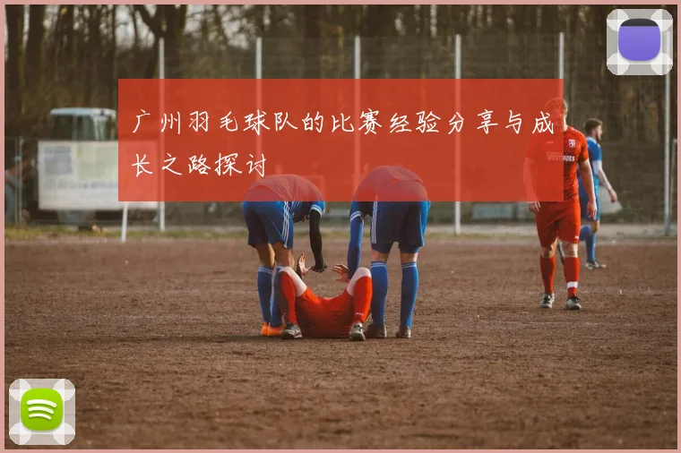 广州羽毛球队的比赛经验分享与成长之路探讨