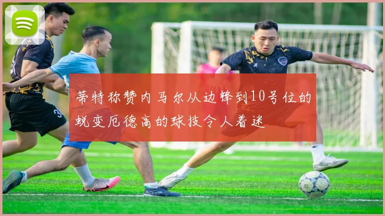 蒂特称赞内马尔从边锋到10号位的蜕变厄德高的球技令人着迷