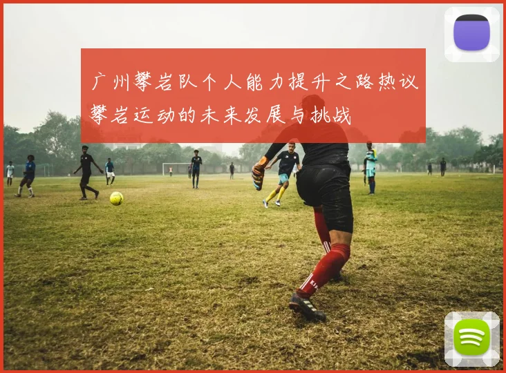 广州攀岩队个人能力提升之路热议攀岩运动的未来发展与挑战