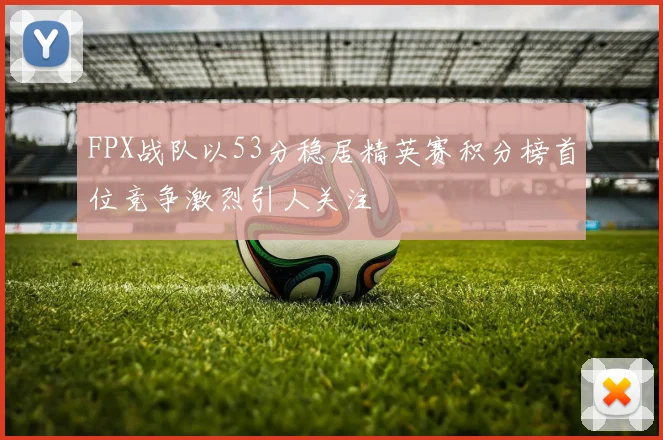 FPX战队以53分稳居精英赛积分榜首位竞争激烈引人关注