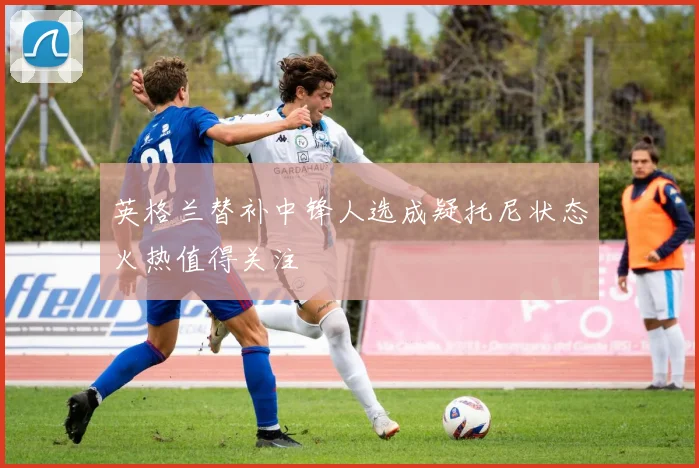 英格兰替补中锋人选成疑托尼状态火热值得关注